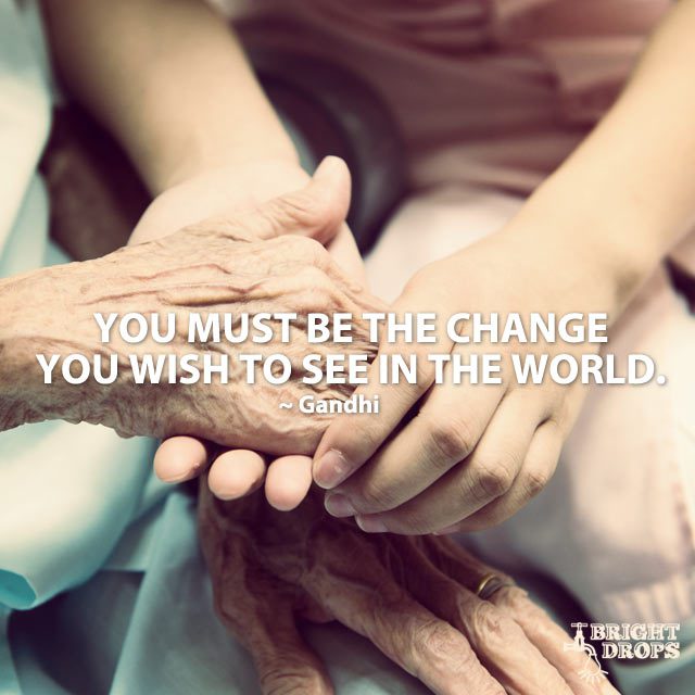 “You must be the change you wish to see in the world.” ~Gandhi