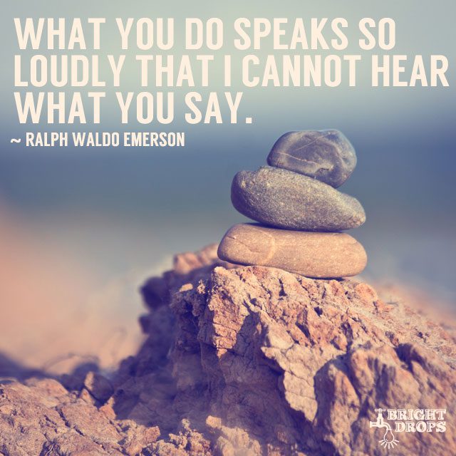 “What you do speaks so loudly that I cannot hear what you say.” ~Ralph Waldo Emerson