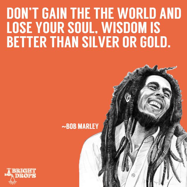 Don't gain the world and lose your soul. Wisdom is better than silver or  gold. -Bob Marley