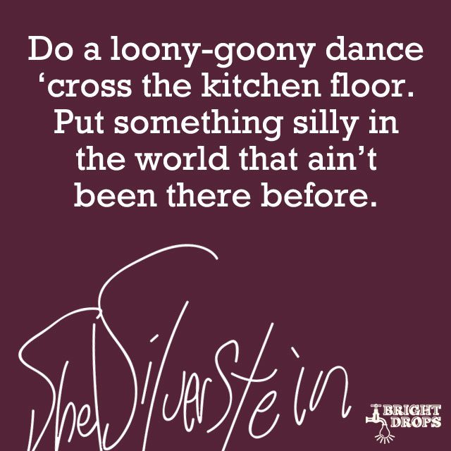 “Do a loony-goony dance ’cross the kitchen floor. Put something silly in the world that ain’t been there before.” ~Shel Silverstein