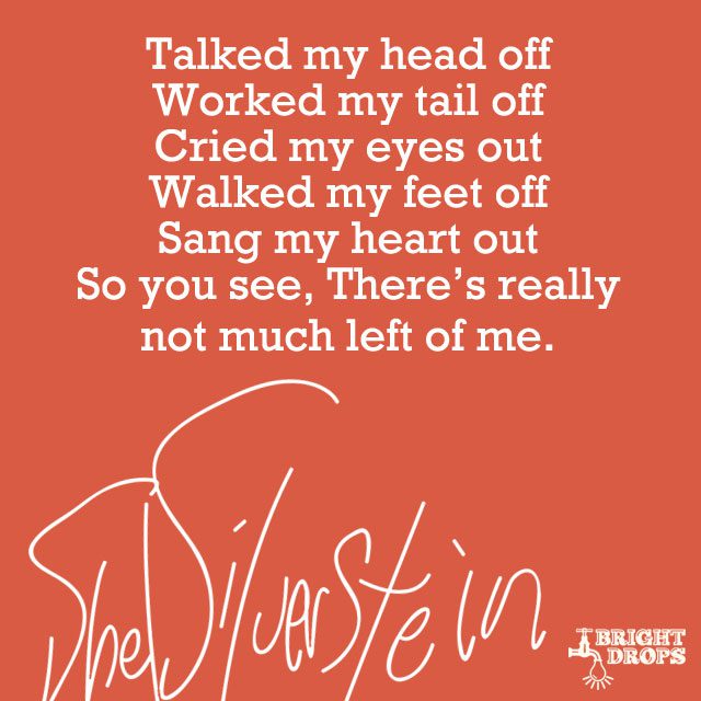 “Talked my head off Worked my tail off Cried my eyes out Walked my feet off Sang my heart out So you see, There’s really not much left of me.” ~Shel Silverstein