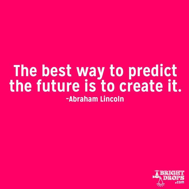 “The best way to predict the future is to create it.” ~Abraham Lincoln