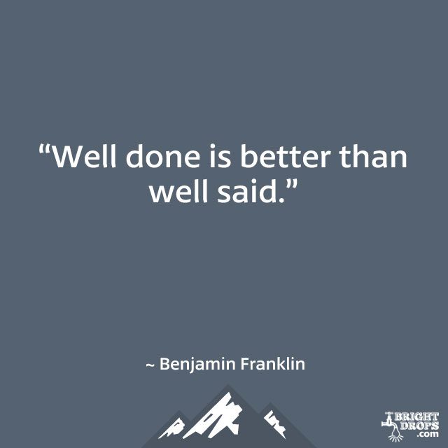“Well done is better than well said.” ~ Benjamin Franklin