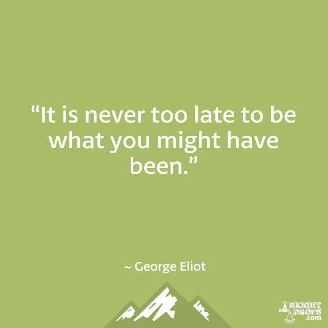 “It is never too late to be what you might have been.” ~ George Eliot