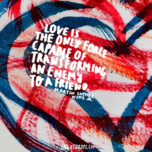 “Love is the only force capable of transforming an enemy to a friend.” ~ Martin Luther King