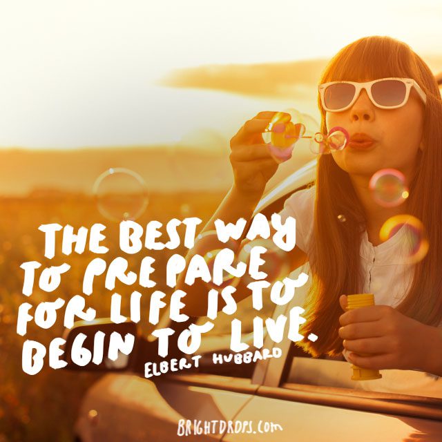 “The best way to prepare for life is to begin to live.” - Elbert Hubbard