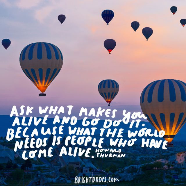 “Ask what makes you come alive and go do it. Because what the world needs is people who have come alive.” - Howard Thurman