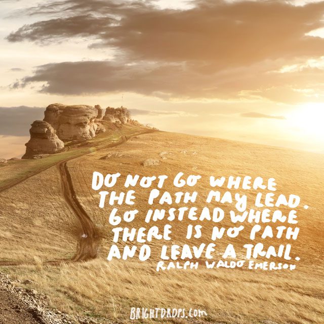“Do not go where the path may lead. Go instead where there is no path and leave a trail.” - Ralph Waldo Emerson