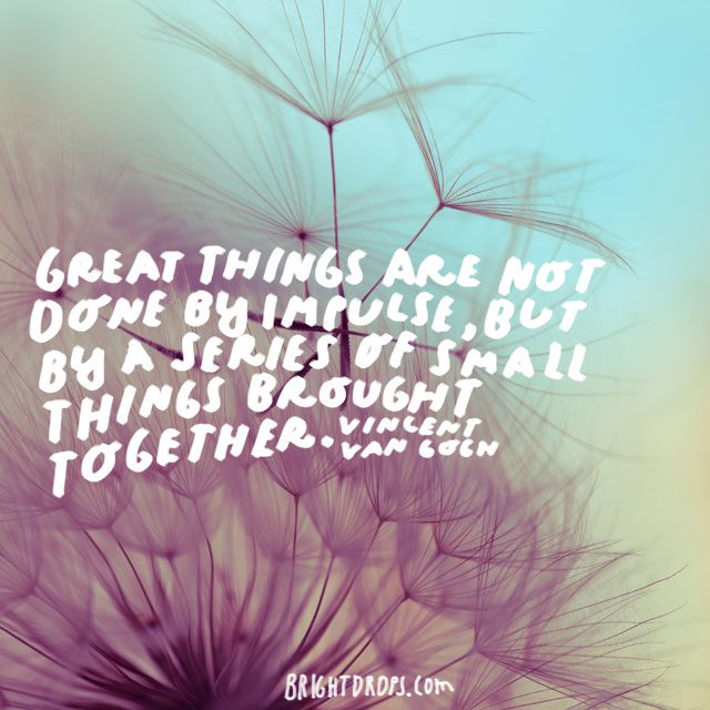 “Great things are not done by impulse, but by a series of small things brought together.” - Vincent Van Gogh