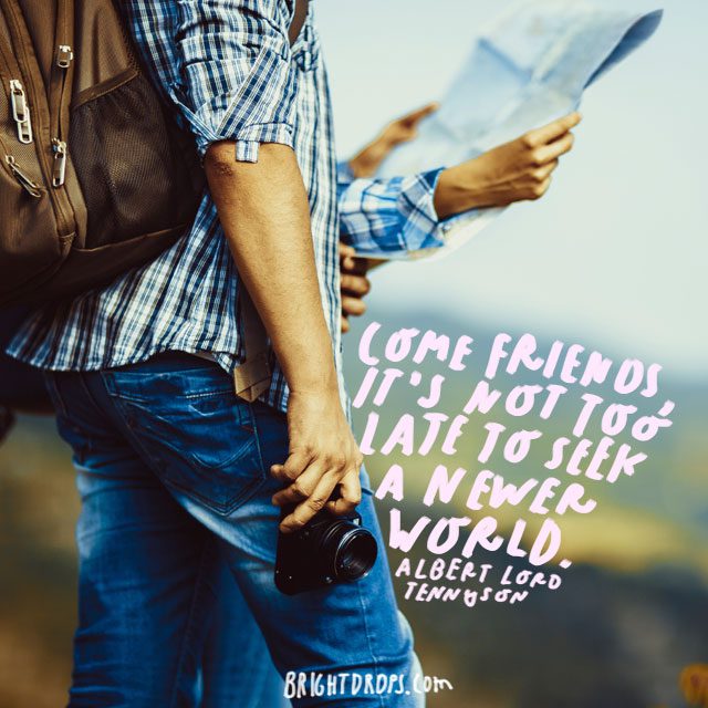 “Come friends, it’s not too late to seek a newer world.” - Albert Lord Tennyson