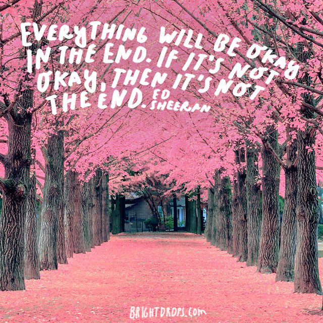 “Everything will be okay in the end. If it’s not okay, then it’s not the end.” - Ed Sheeran