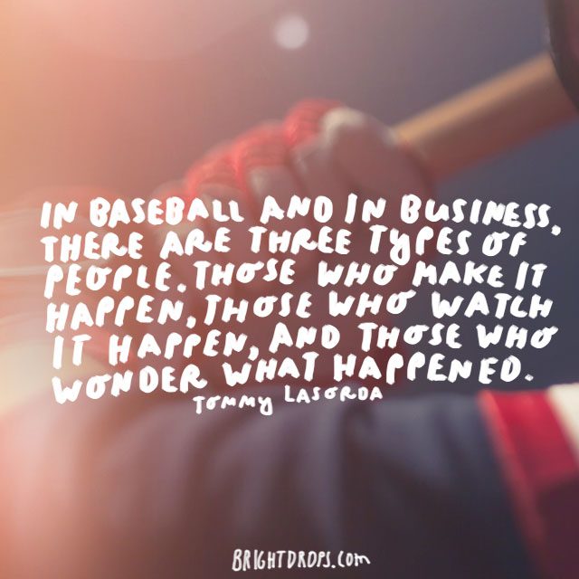 "In baseball and in business, there are three types of people. Those who make it happen, those who watch it happen, and those who wonder what happened."  - Tommy Lasorda