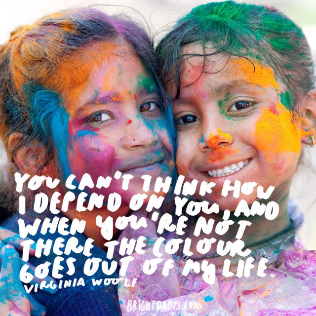 “You can't think how I depend on you, and when you're not there the colour goes out of my life.” - Virginia Woolf