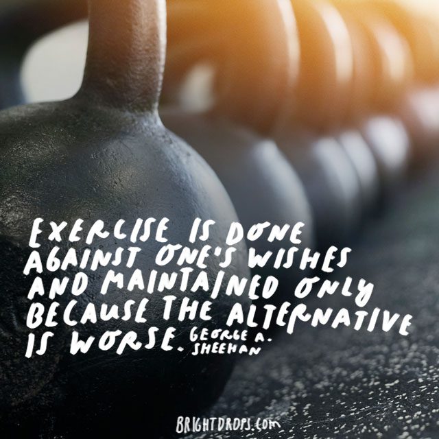 “Exercise is done against one's wishes and maintained only because the alternative is worse.” - George A. Sheehan