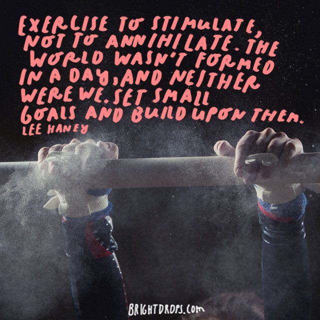 “Exercise to stimulate, not to annihilate. The world wasn't formed in a day, and neither were we. Set small goals and build upon them.” - Lee Haney