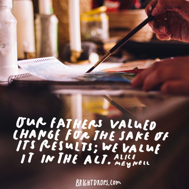 “Our fathers valued change for the sake of its results; we value it in the act.” - Alice Meynell