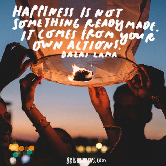 “Happiness is not something readymade. It comes from your own actions.” - Dalai Lama
