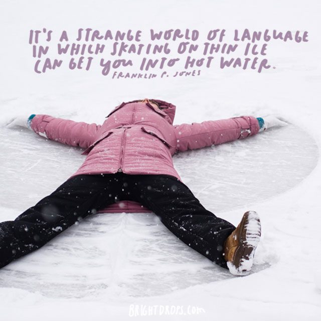 “It’s a strange world of language in which skating on thin ice can get you into hot water.” - Franklin P. Jones