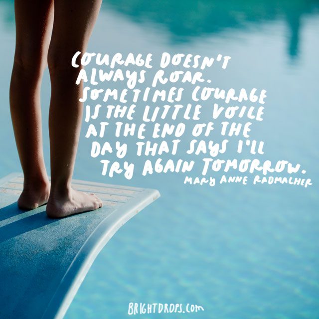 “Courage doesn’t always roar. Sometimes courage is the little voice at the end of the day that says I’ll try again tomorrow.” - Mary Anne Radmacher