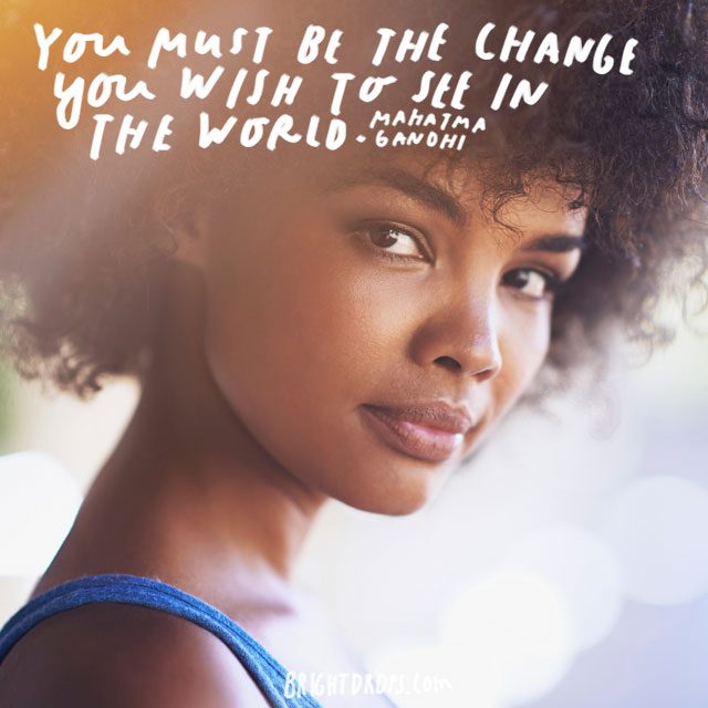 “You must be the change you wish to see in the world.” - Mahatma Gandhi
