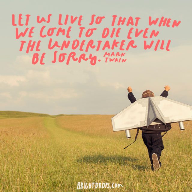 “Let us live so that when we come to die even the undertaker will be sorry.” – Mark Twain