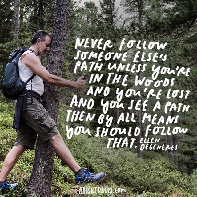 “Never follow someone else’s path unless you’re in the woods and you’re lost and you see a path then by all means you should follow that.” - Ellen Degeneres