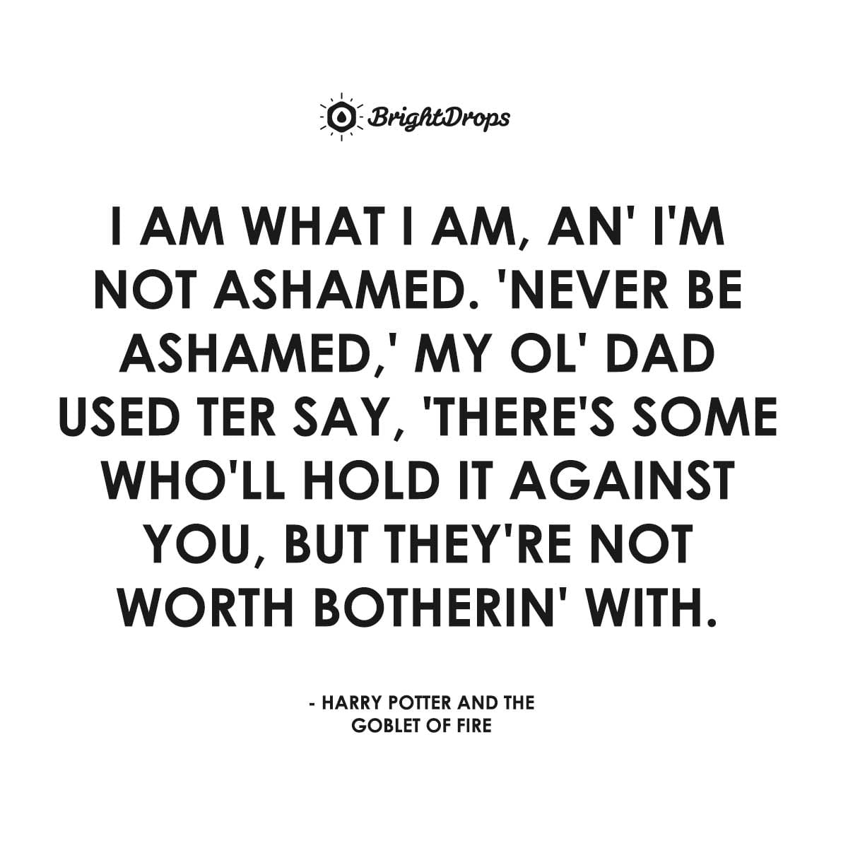 I am what I am, an’ I’m not ashamed. ’Never be ashamed,’ my ol’ dad used ter say, ’there’s some who’ll hold it against you, but they’re not worth botherin’ with. - Harry Potter and the Goblet of Fire