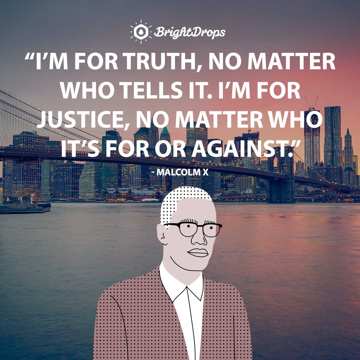 I’m for truth, no matter who tells it. I’m for justice, no matter who it’s for or against. - Malcolm X