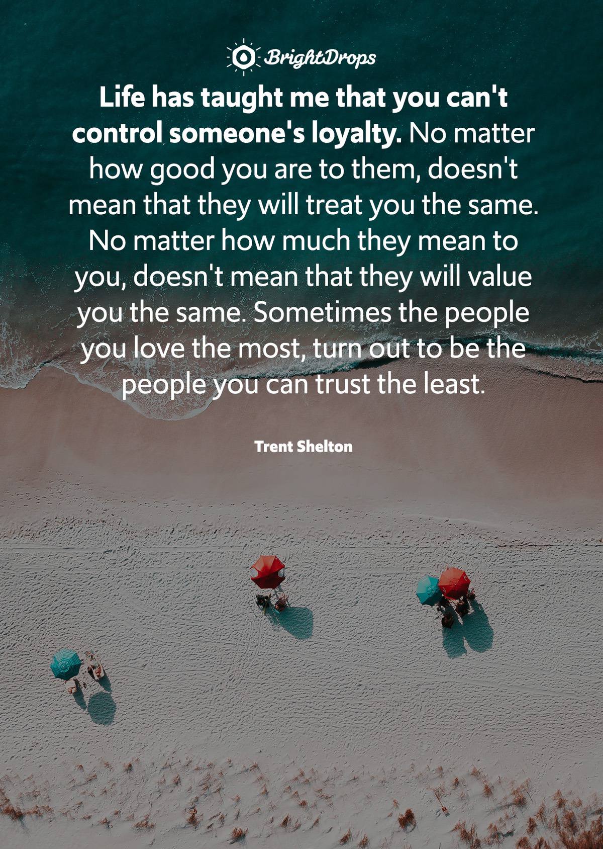 Life has taught me that you can't control someone's loyalty. No matter how good you are to them, doesn't mean that they will treat you the same. No matter how much they mean to you, doesn't mean that they will value you the same. Sometimes the people you love the most, turn out to be the  people you can trust the least. - Trent Shelton