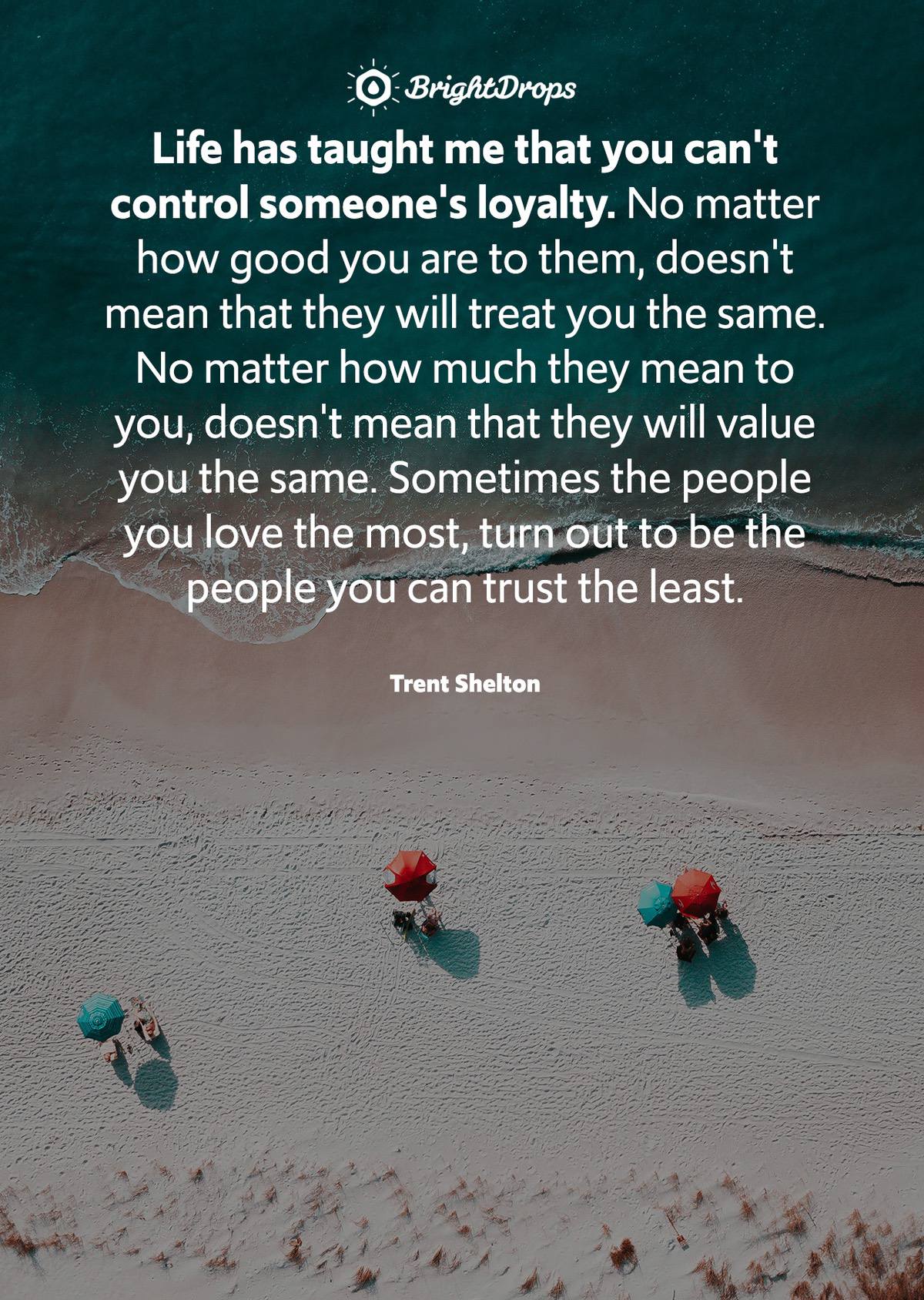 Life has taught me that you can't control someone's loyalty. No matter how good you are to them, doesn't mean that they will treat you the same. No matter how much they mean to you, doesn't mean that they will value you the same. Sometimes the people you love the most, turn out to be the people you can trust the least. - Trent Shelton