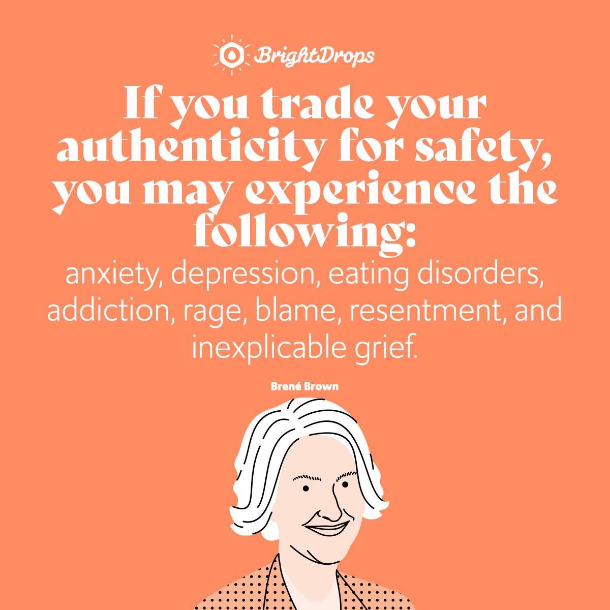 If you trade your authenticity for safety, you may experience the following: anxiety, depression, eating disorders, addiction, rage, blame, resentment, and inexplicable grief. - Brene Brown