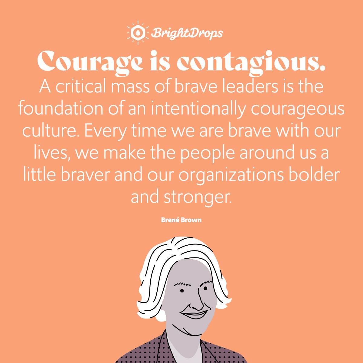 Courage is contagious. A critical mass of brave leaders is the foundation of an intentionally courageous culture. Every time we are brave with our lives, we make the people around us a little braver and our organizations bolder and stronger. - Brene Brown