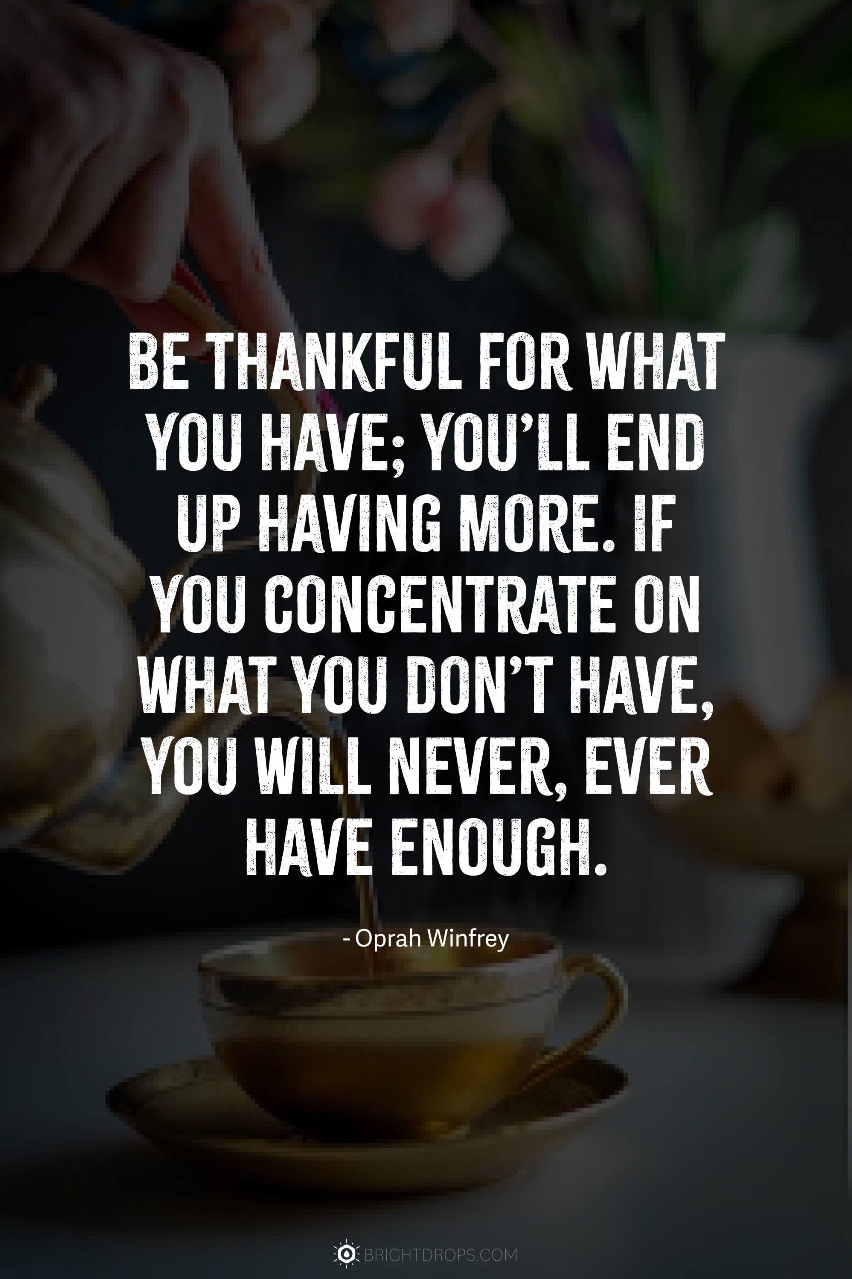 Be thankful for what you have; you’ll end up having more. If you concentrate on what you don’t have, you will never, ever have enough.