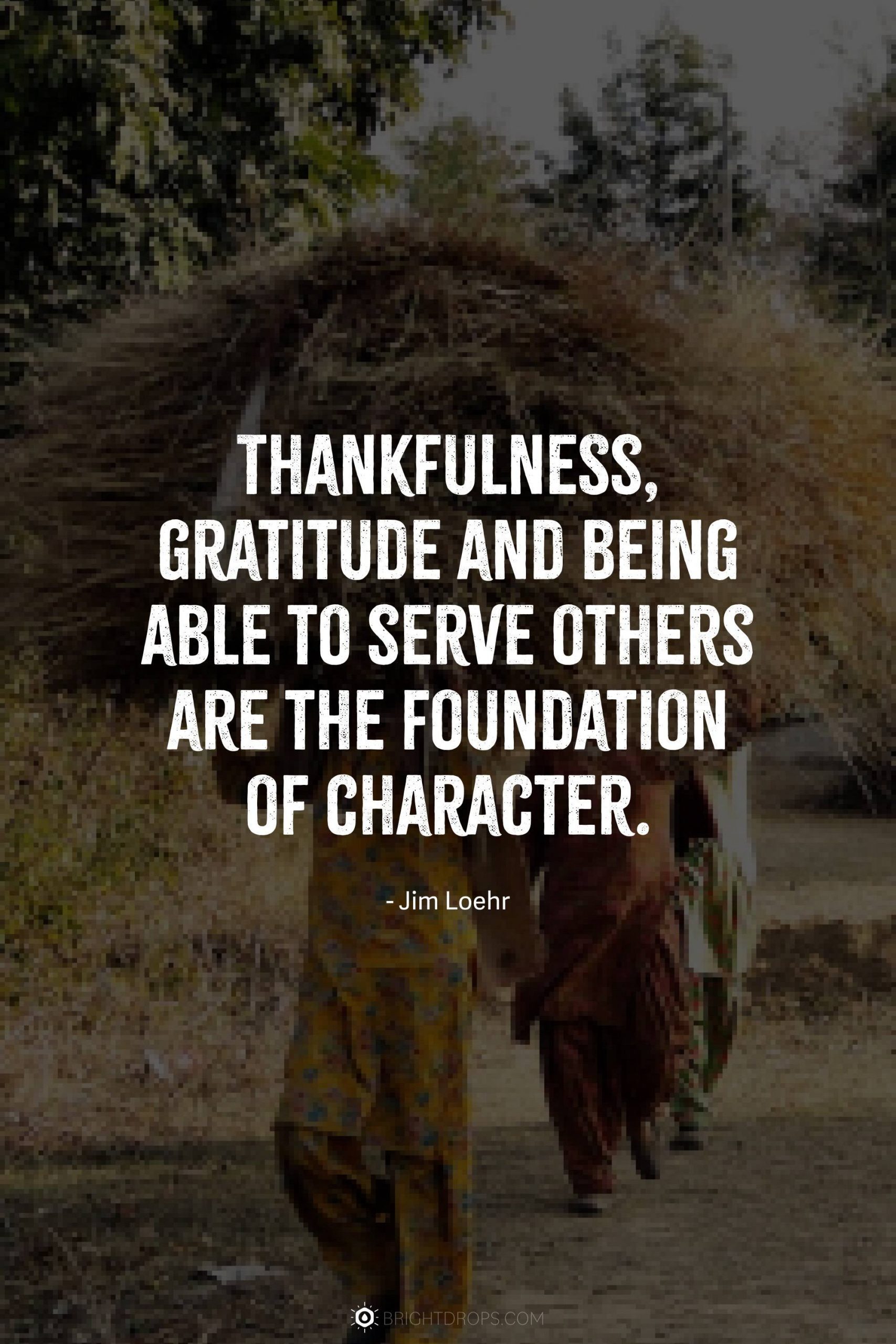 Thankfulness, gratitude and being able to serve others are the foundation of character.