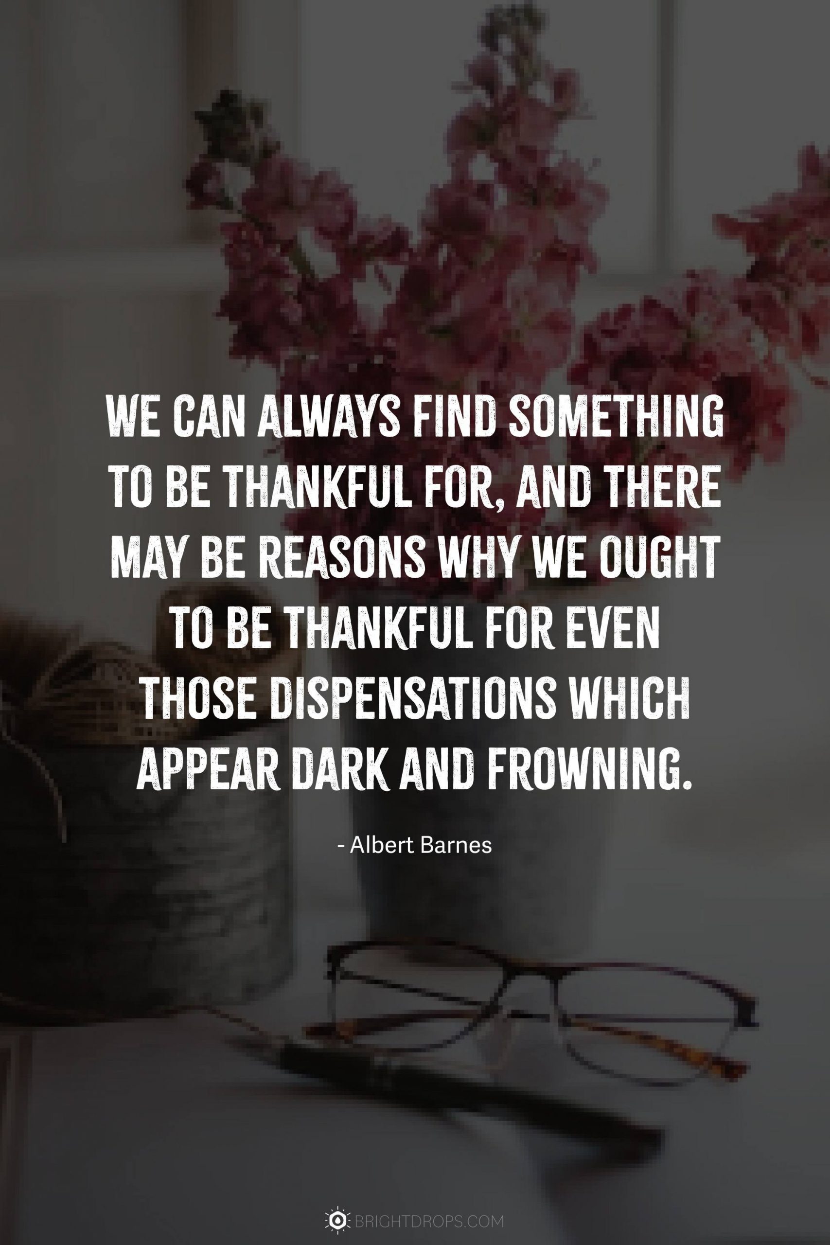 We can always find something to be thankful for, and there may be reasons why we ought to be thankful for even those dispensations which appear dark and frowning.