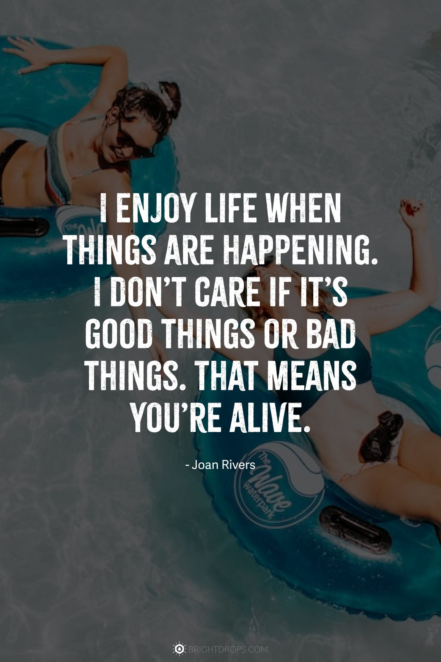 I enjoy life when things are happening. I don’t care if it’s good things or bad things. That means you’re alive.