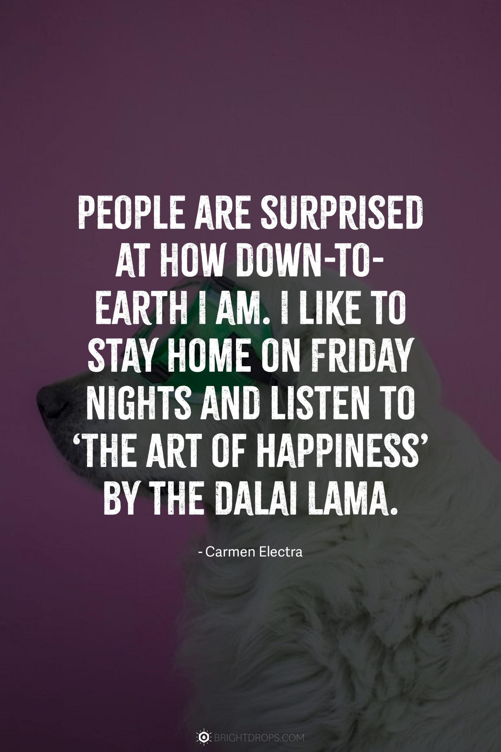 People are surprised at how down-to-earth I am. I like to stay home on Friday nights and listen to ‘The Art of Happiness’ by the Dalai Lama.