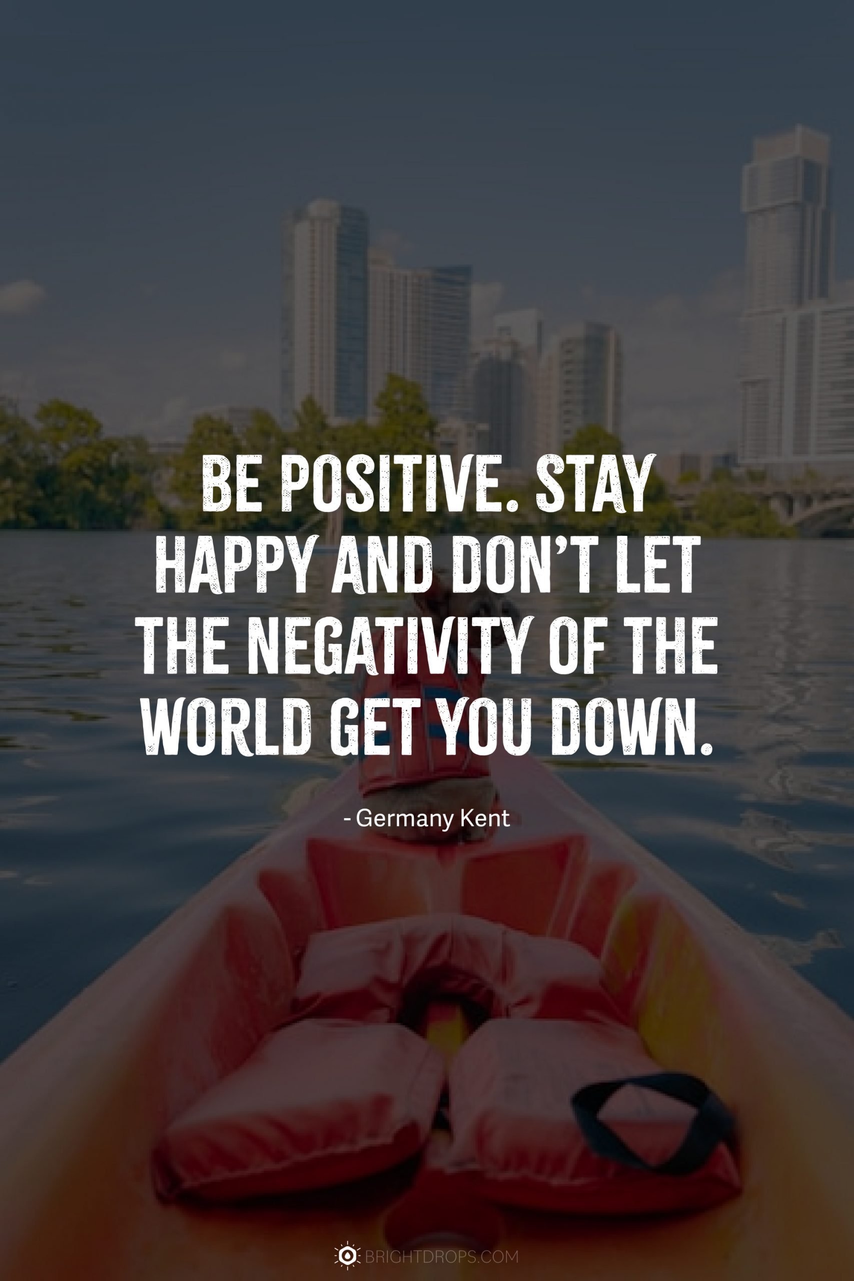 Be positive. Stay happy and don’t let the negativity of the world get you down.