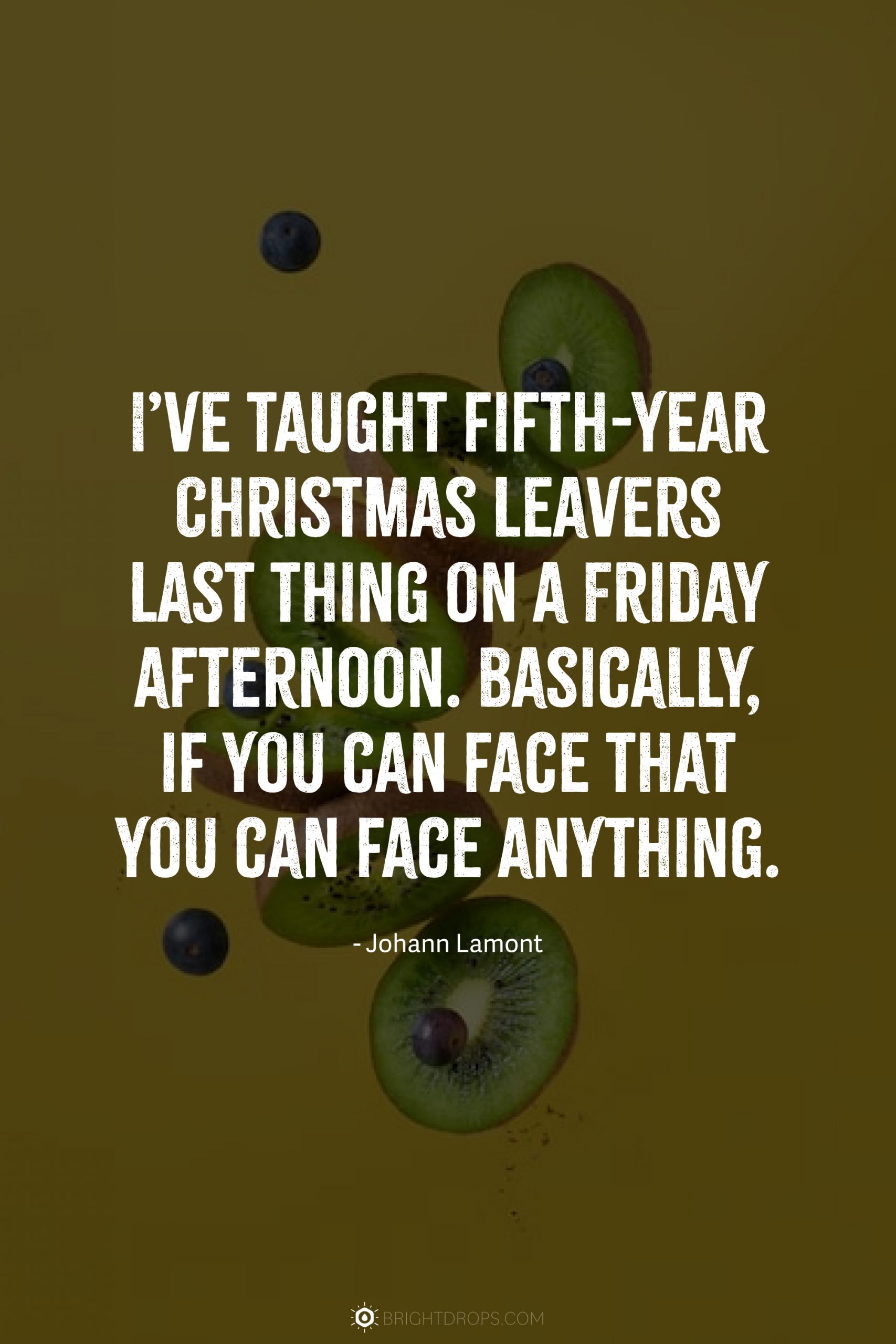 I’ve taught fifth-year Christmas leavers last thing on a Friday afternoon. Basically, if you can face that you can face anything.