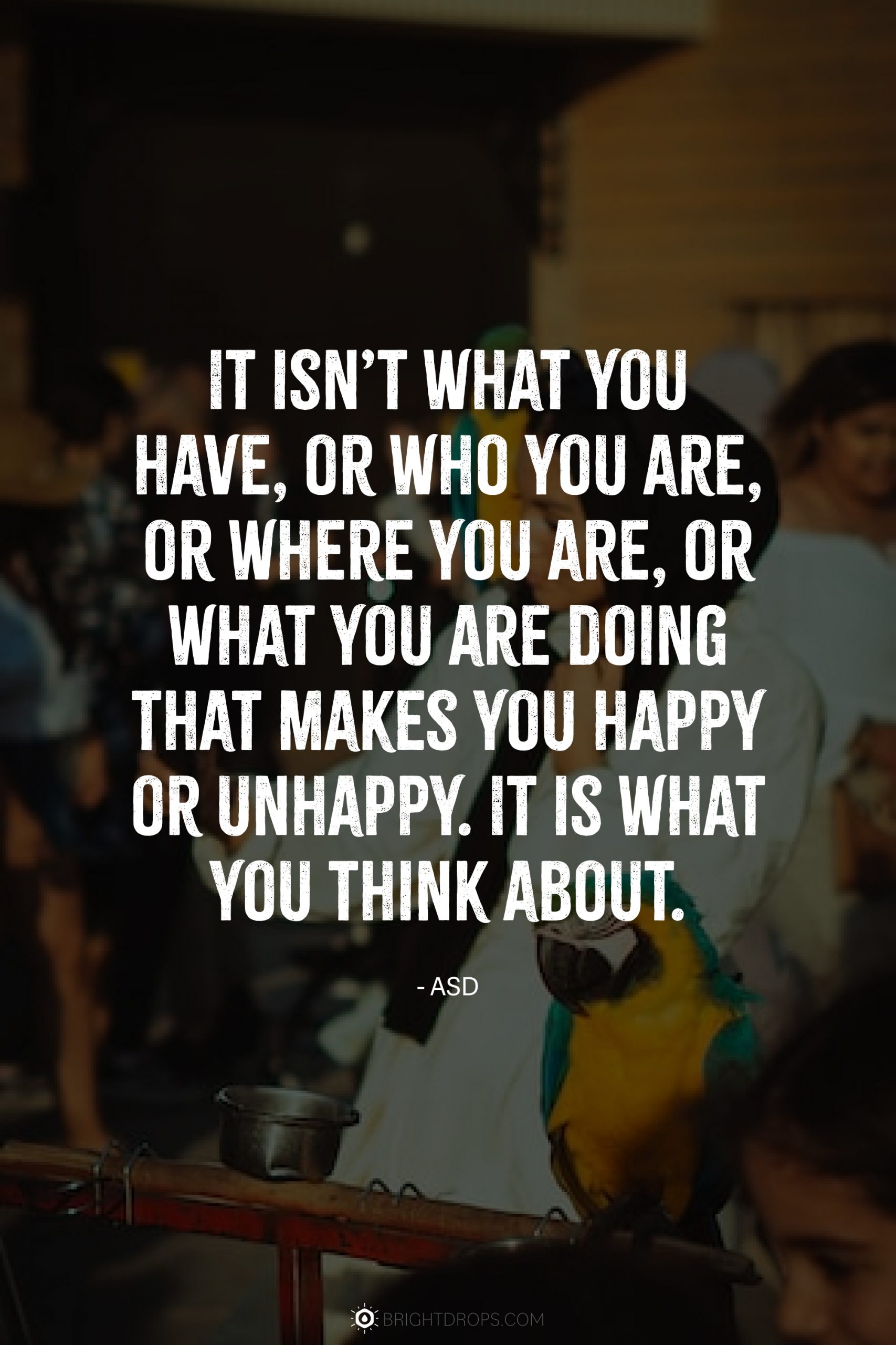 It isn’t what you have, or who you are, or where you are, or what you are doing that makes you happy or unhappy. It is what you think about.