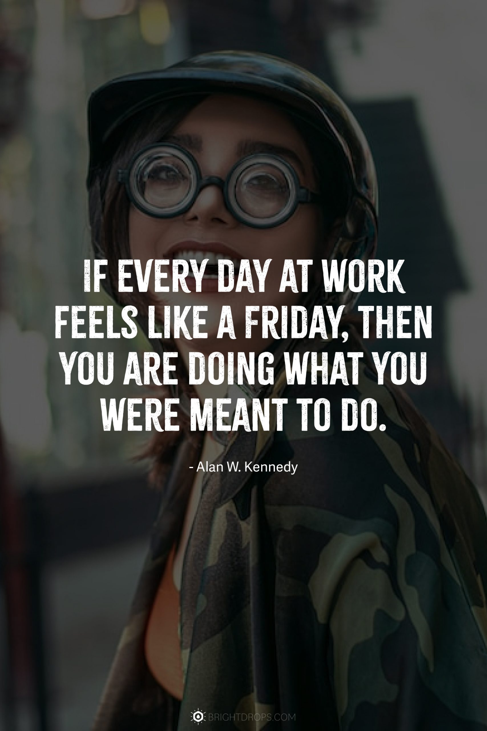 If every day at work feels like a Friday, then you are doing what you were meant to do.