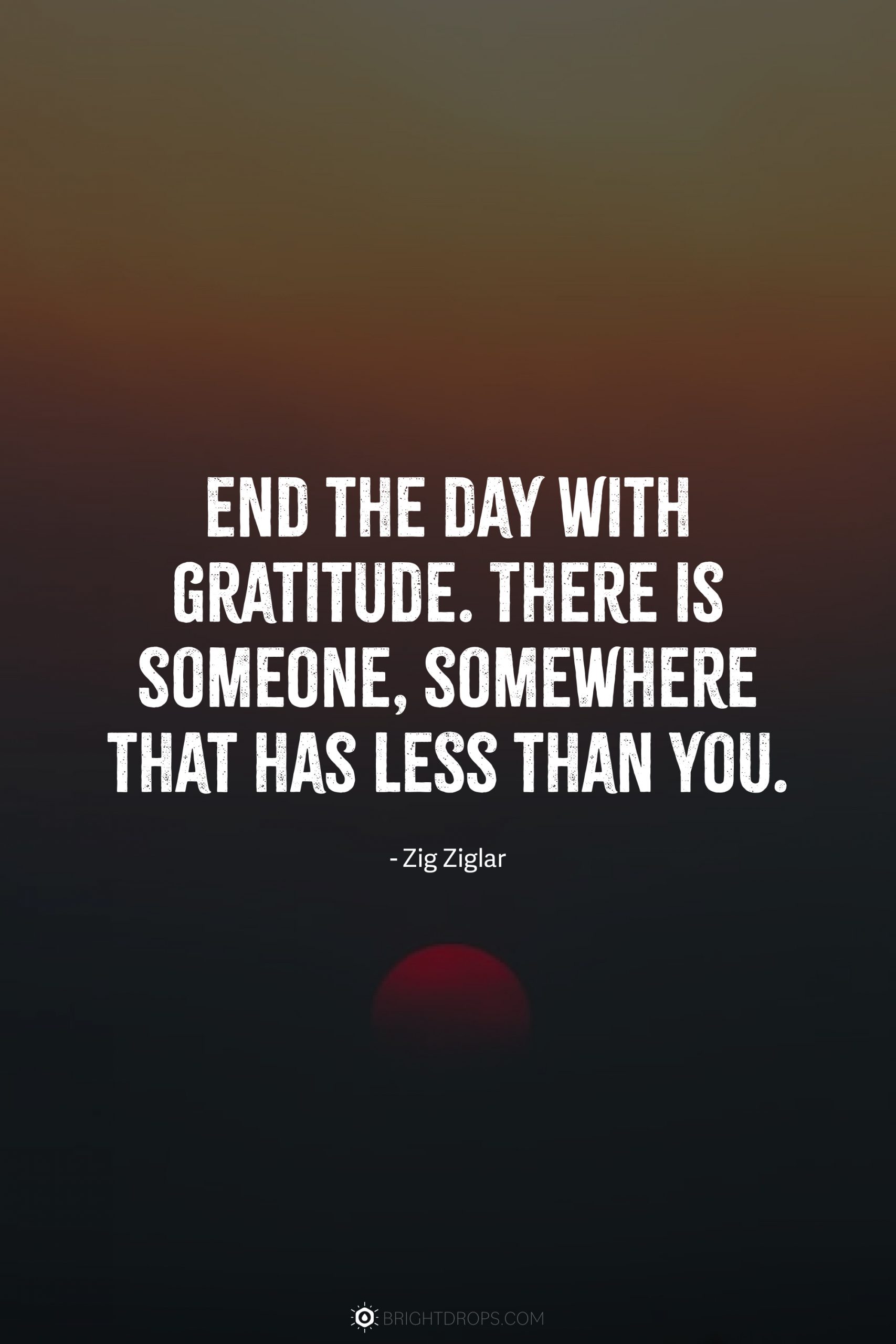 End the day with gratitude. There is someone, somewhere that has less than you.