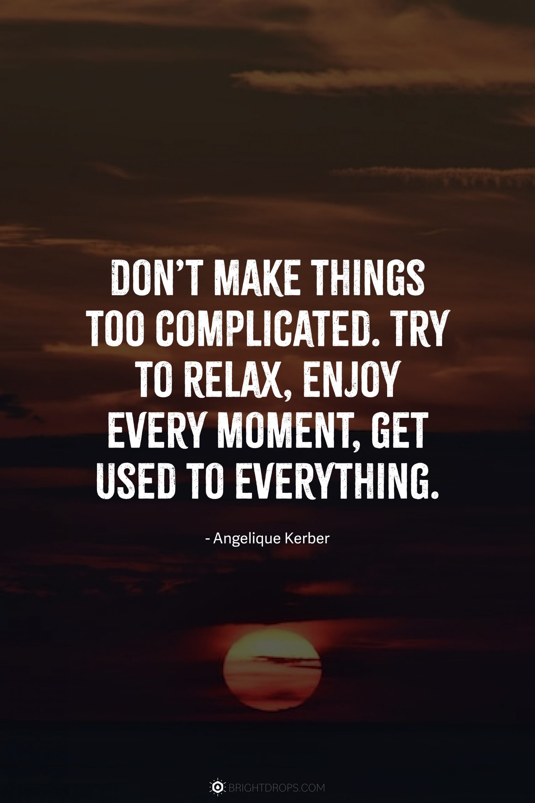 Don’t make things too complicated. Try to relax, enjoy every moment, get used to everything.