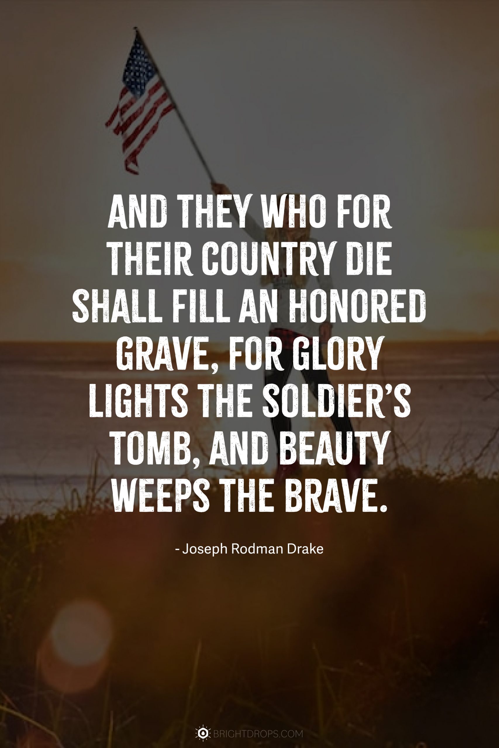 And they who for their country die shall fill an honored grave, for glory lights the soldier’s tomb, and beauty weeps the brave.