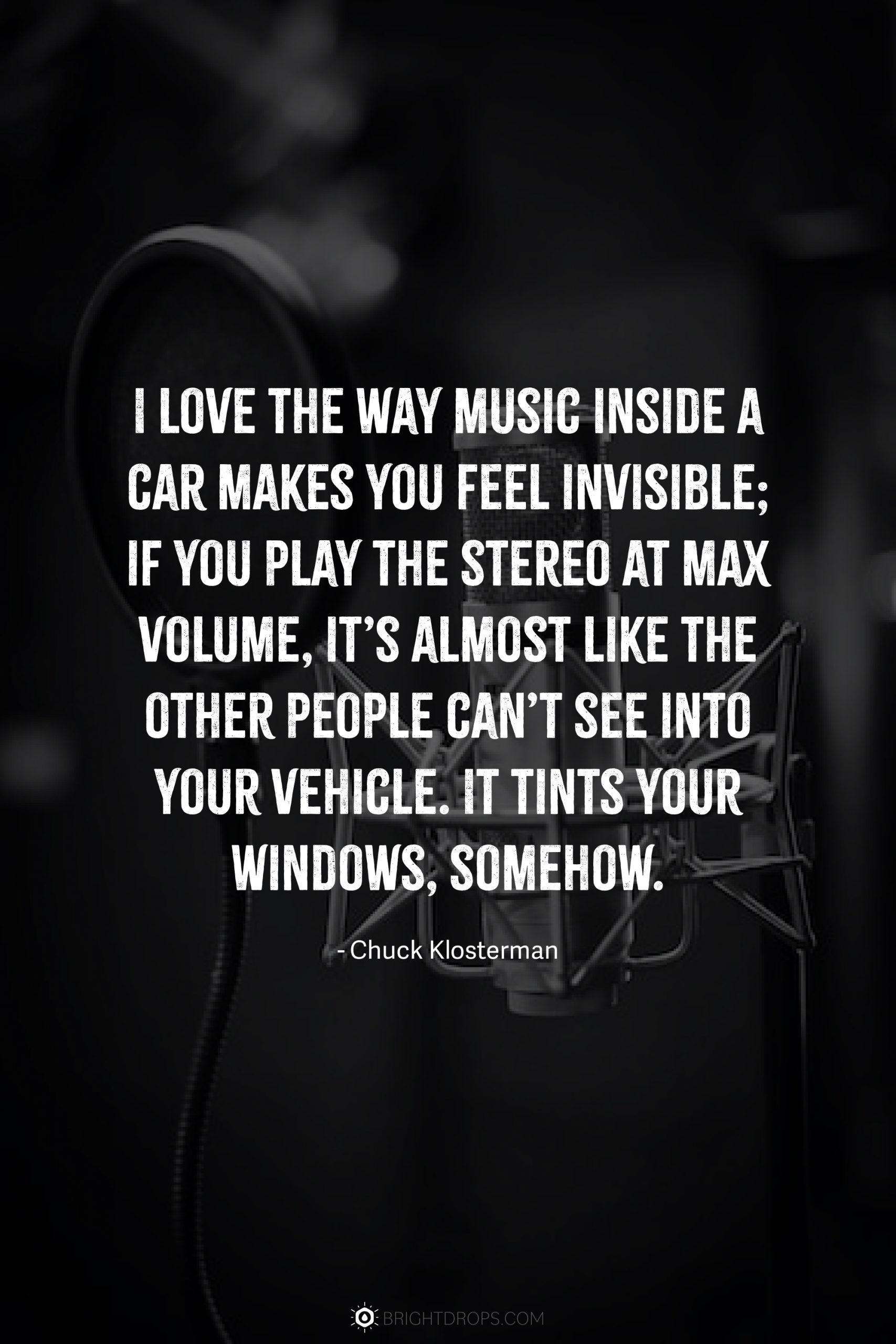 I love the way music inside a car makes you feel invisible; if you play the stereo at max volume, it’s almost like the other people can’t see into your vehicle. It tints your windows, somehow.