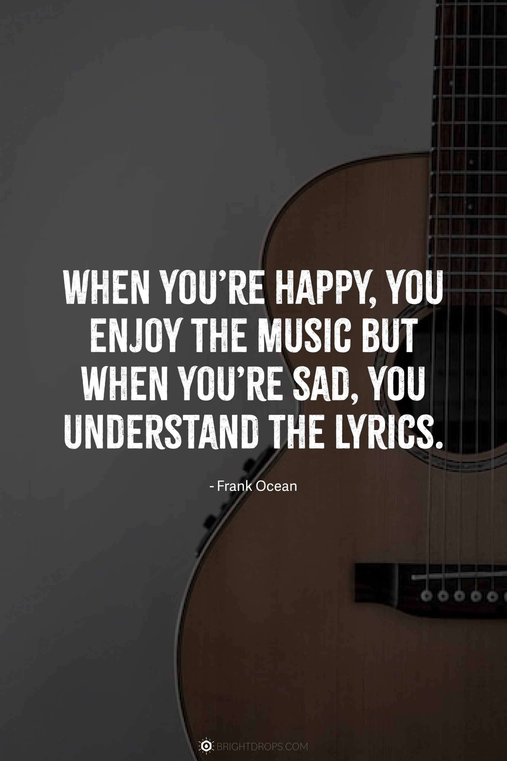 When you’re happy, you enjoy the music but when you’re sad, you understand the lyrics.