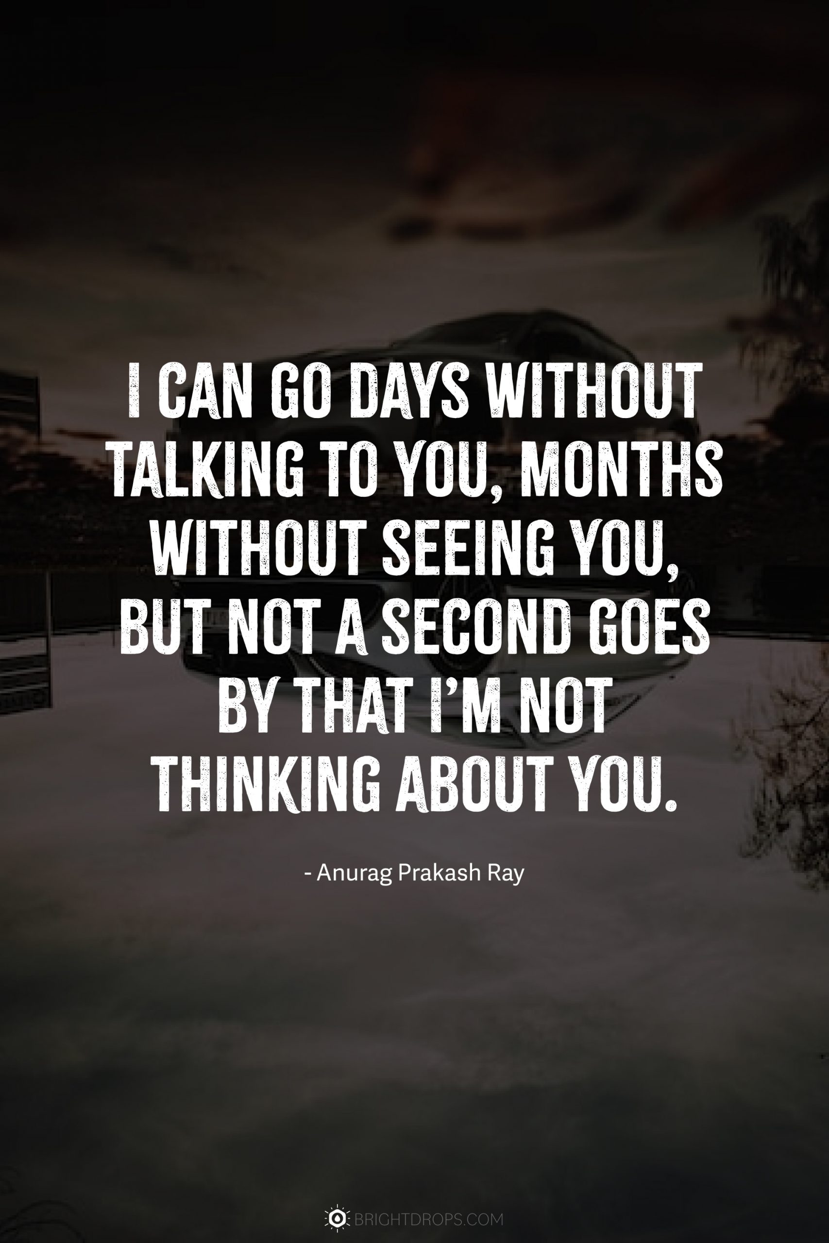I can go days without talking to you, months without seeing you, but not a second goes by that I’m not thinking about you.