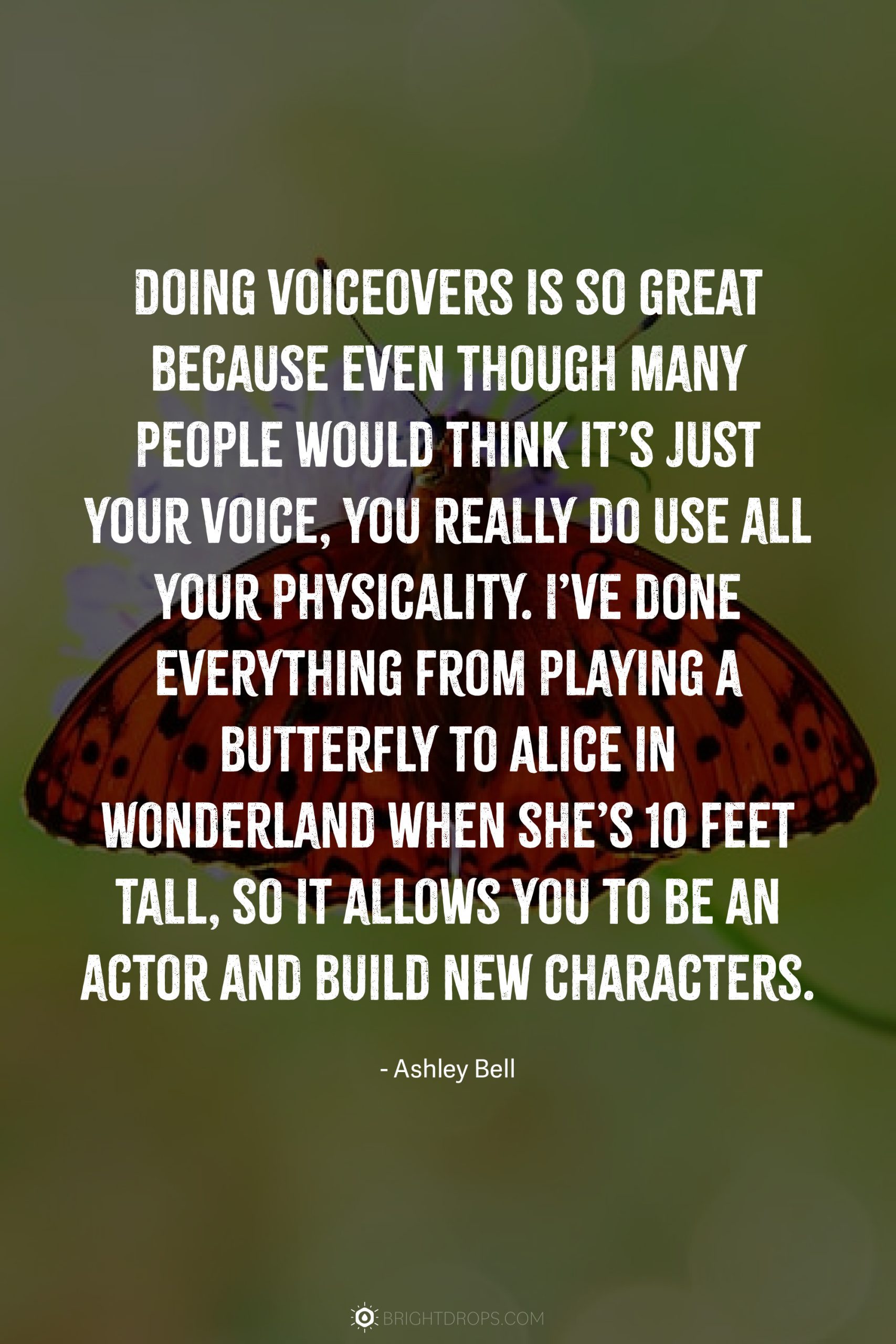 Doing voiceovers is so great because even though many people would think it’s just your voice, you really do use all your physicality. I’ve done everything from playing a butterfly to Alice in Wonderland when she’s 10 feet tall, so it allows you to be an actor and build new characters.