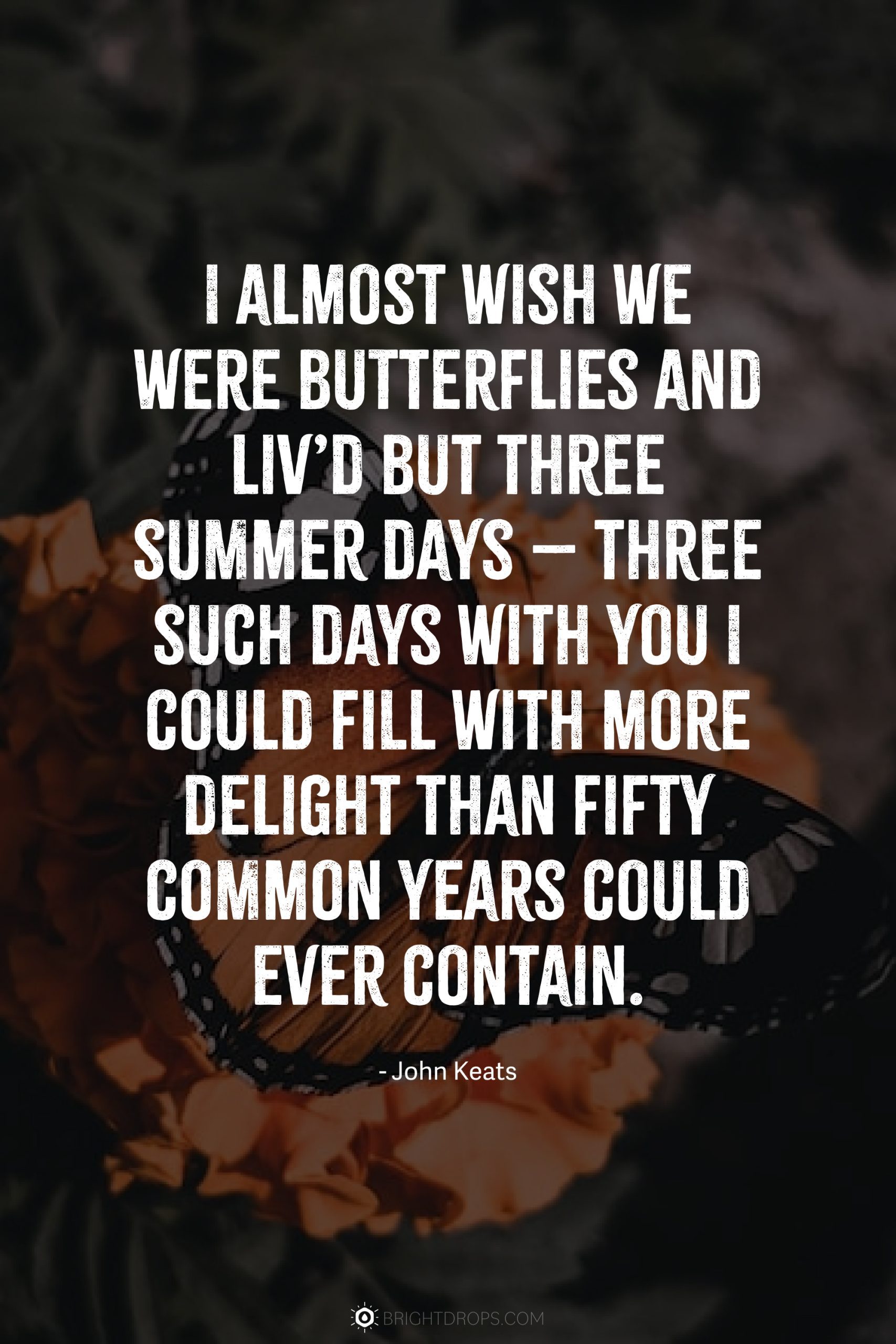 I almost wish we were butterflies and liv’d but three summer days – three such days with you I could fill with more delight than fifty common years could ever contain.