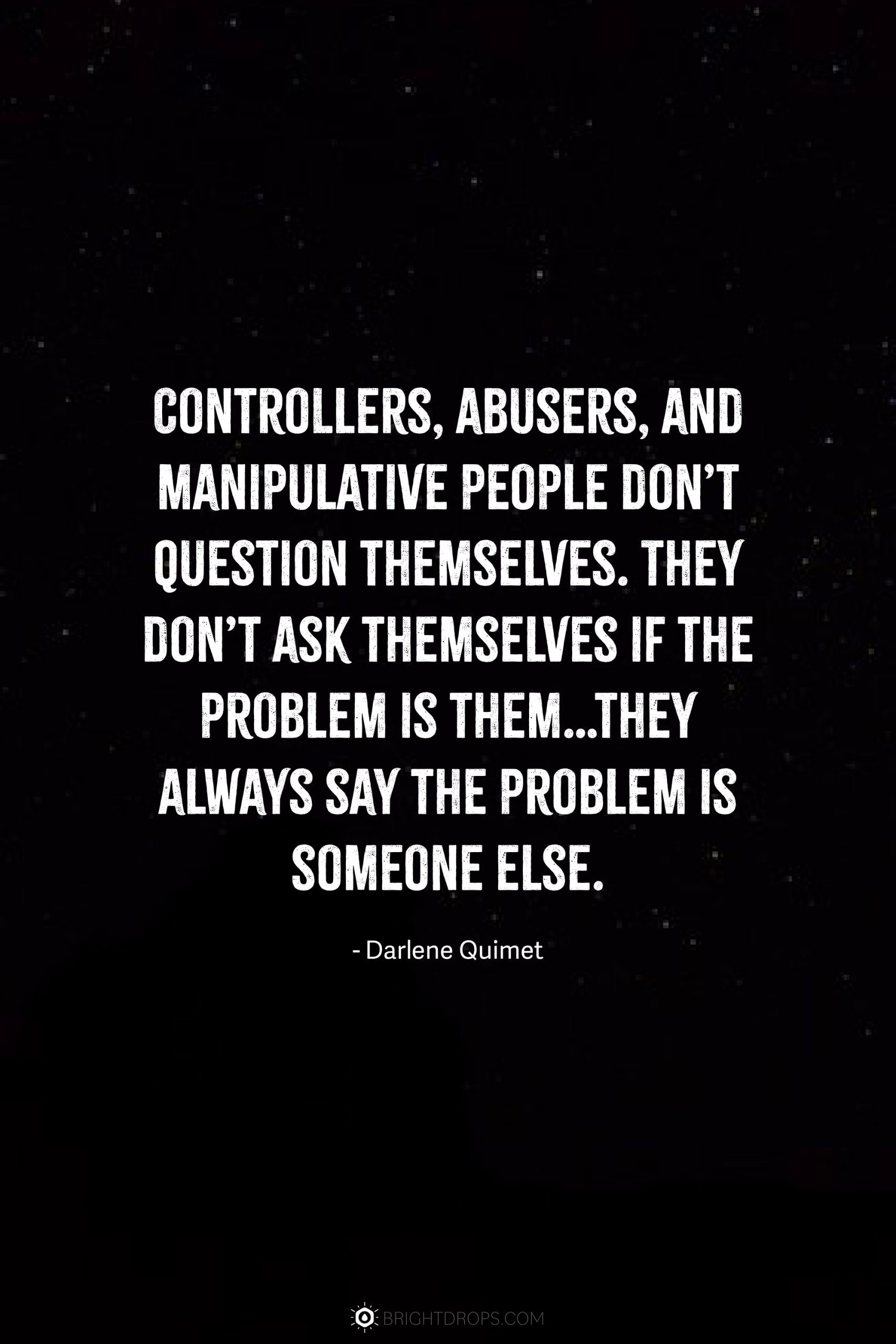 Controllers, abusers, and manipulative people don’t question themselves. They don’t ask themselves if the problem is them…they always say the problem is someone else.